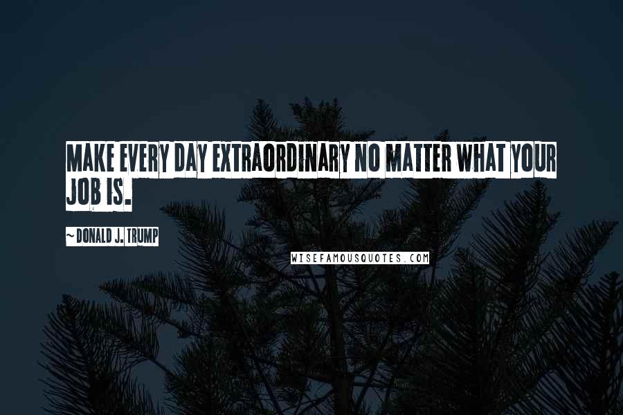 Donald J. Trump Quotes: Make every day extraordinary no matter what your job is.