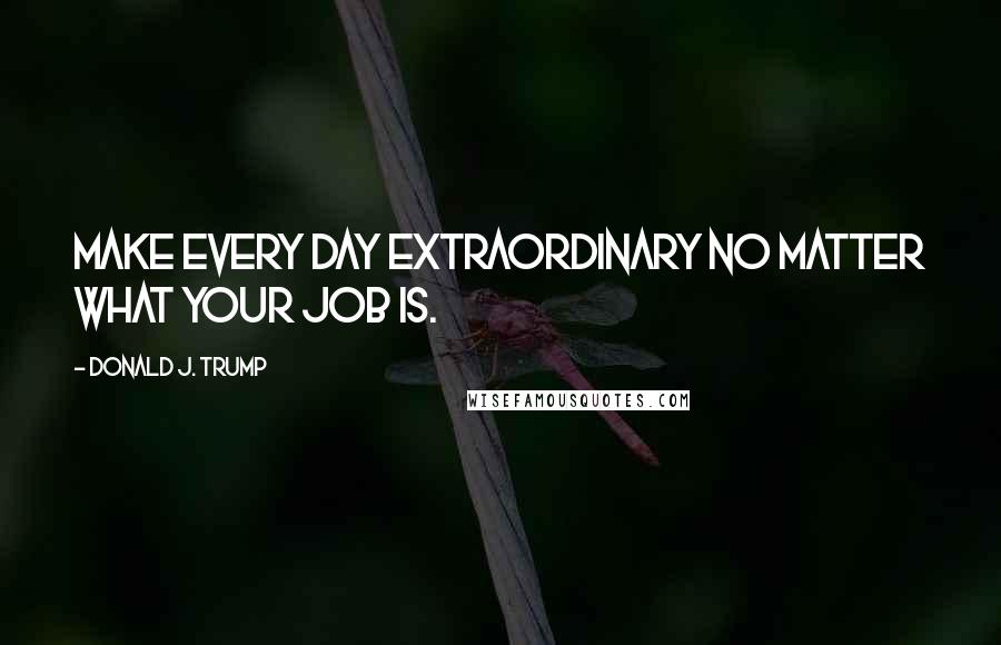 Donald J. Trump Quotes: Make every day extraordinary no matter what your job is.