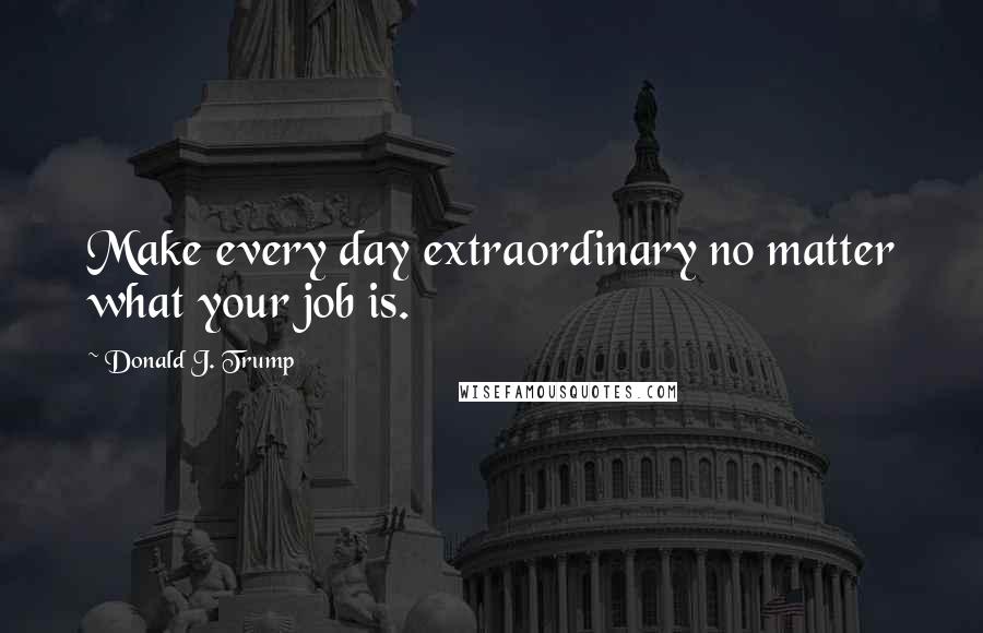 Donald J. Trump Quotes: Make every day extraordinary no matter what your job is.