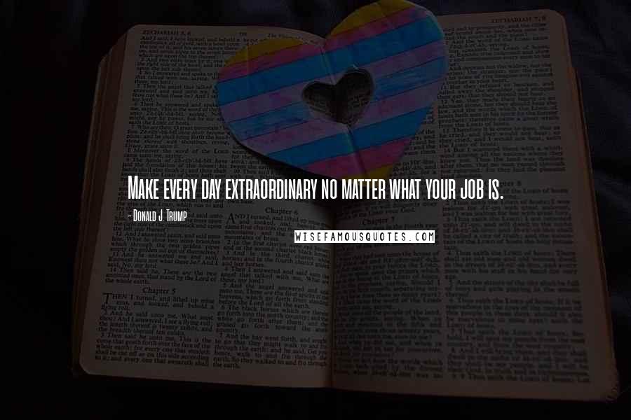 Donald J. Trump Quotes: Make every day extraordinary no matter what your job is.