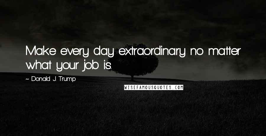 Donald J. Trump Quotes: Make every day extraordinary no matter what your job is.