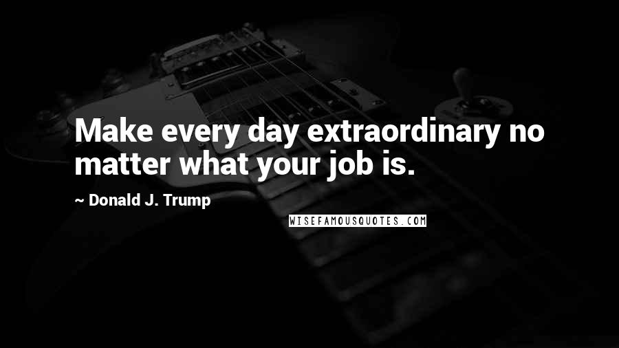 Donald J. Trump Quotes: Make every day extraordinary no matter what your job is.