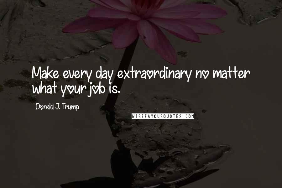 Donald J. Trump Quotes: Make every day extraordinary no matter what your job is.