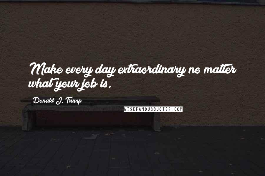 Donald J. Trump Quotes: Make every day extraordinary no matter what your job is.