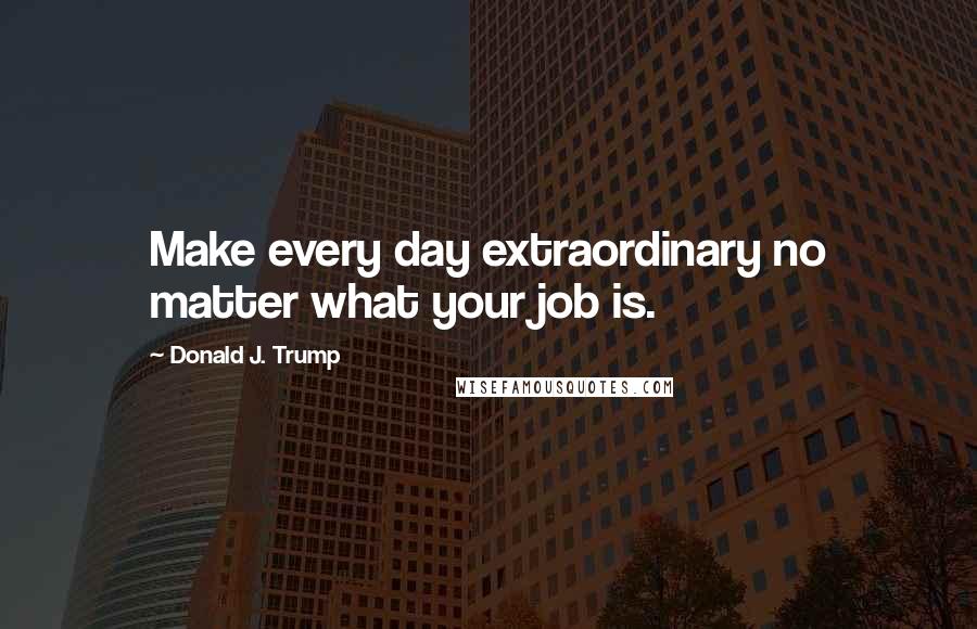 Donald J. Trump Quotes: Make every day extraordinary no matter what your job is.