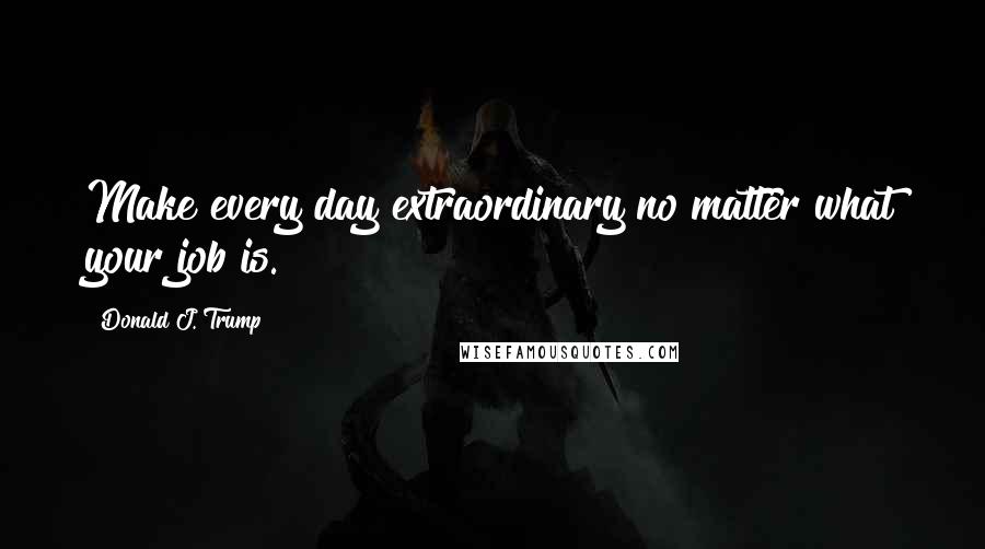 Donald J. Trump Quotes: Make every day extraordinary no matter what your job is.