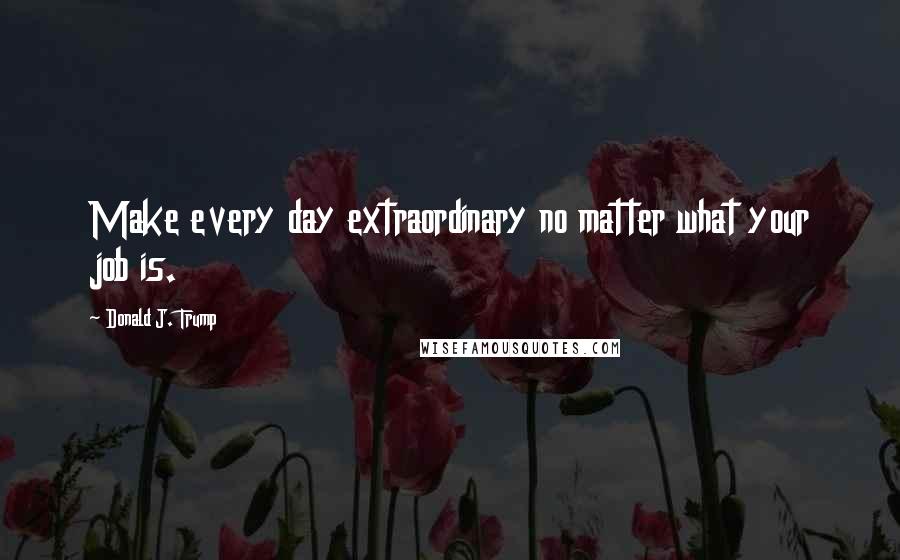 Donald J. Trump Quotes: Make every day extraordinary no matter what your job is.