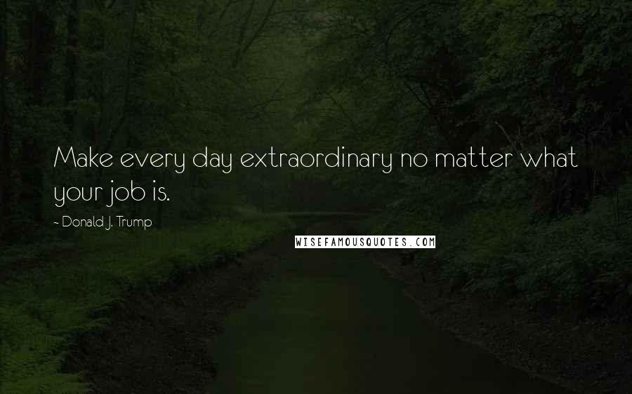 Donald J. Trump Quotes: Make every day extraordinary no matter what your job is.