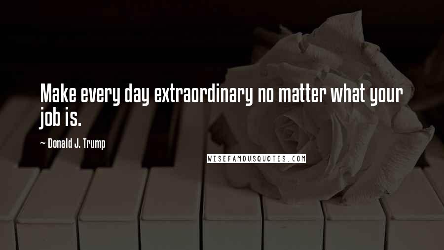 Donald J. Trump Quotes: Make every day extraordinary no matter what your job is.