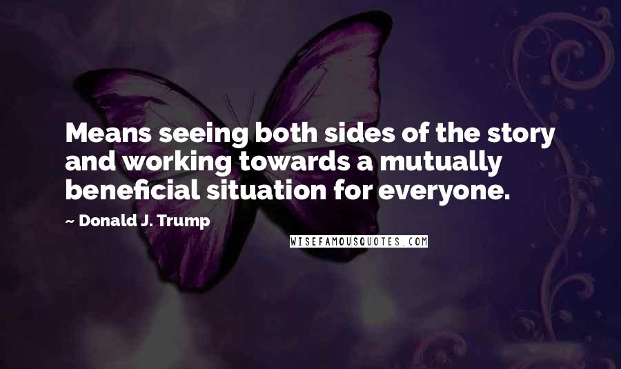 Donald J. Trump Quotes: Means seeing both sides of the story and working towards a mutually beneficial situation for everyone.