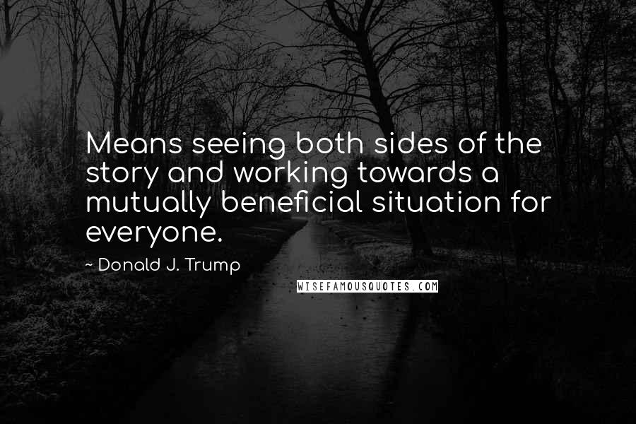 Donald J. Trump Quotes: Means seeing both sides of the story and working towards a mutually beneficial situation for everyone.