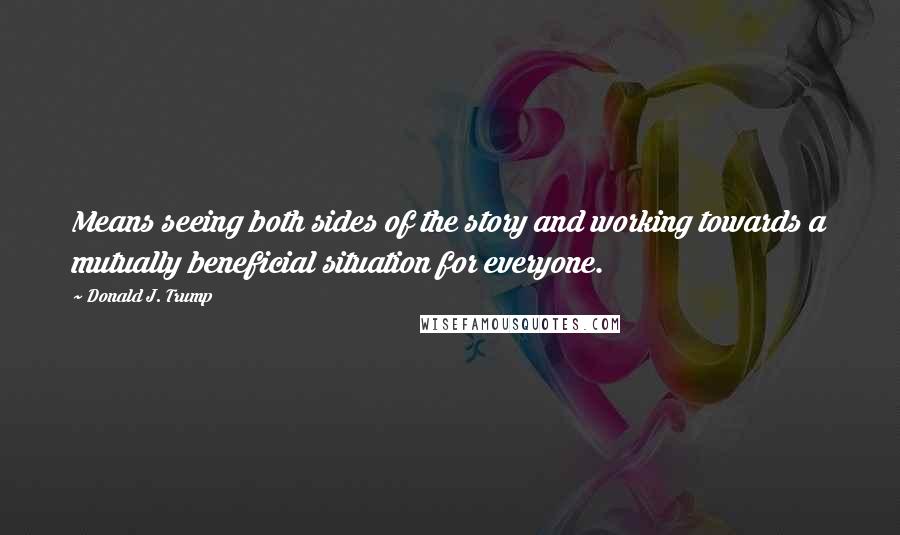 Donald J. Trump Quotes: Means seeing both sides of the story and working towards a mutually beneficial situation for everyone.
