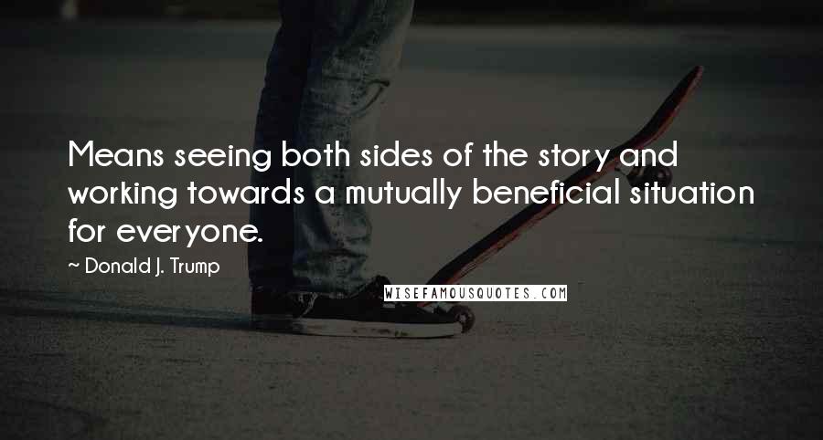 Donald J. Trump Quotes: Means seeing both sides of the story and working towards a mutually beneficial situation for everyone.