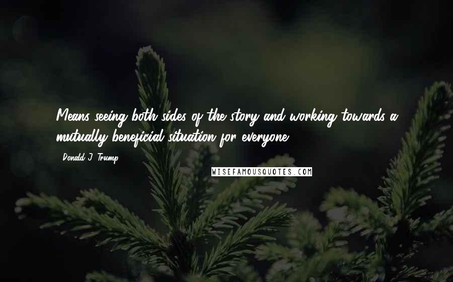 Donald J. Trump Quotes: Means seeing both sides of the story and working towards a mutually beneficial situation for everyone.