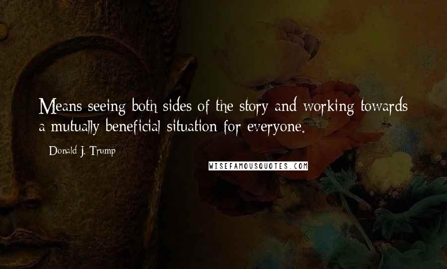 Donald J. Trump Quotes: Means seeing both sides of the story and working towards a mutually beneficial situation for everyone.