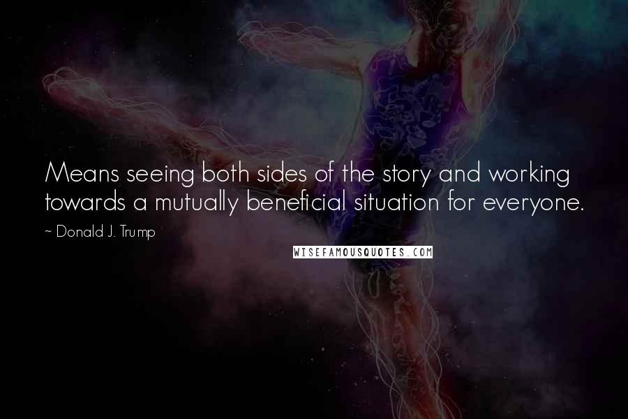 Donald J. Trump Quotes: Means seeing both sides of the story and working towards a mutually beneficial situation for everyone.