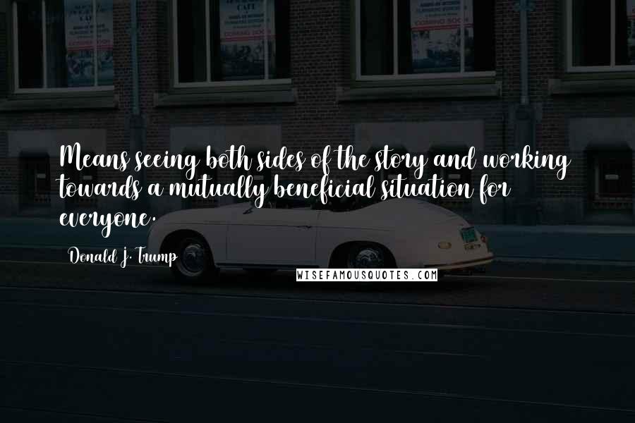 Donald J. Trump Quotes: Means seeing both sides of the story and working towards a mutually beneficial situation for everyone.