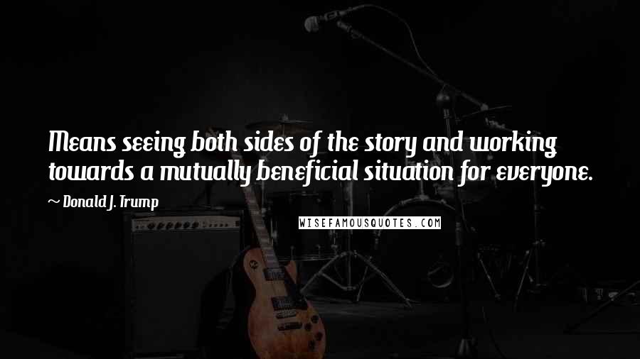 Donald J. Trump Quotes: Means seeing both sides of the story and working towards a mutually beneficial situation for everyone.