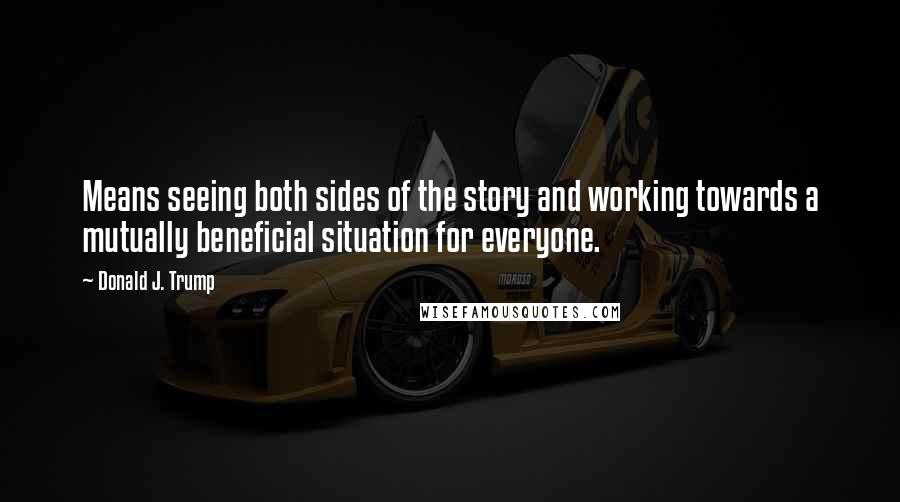 Donald J. Trump Quotes: Means seeing both sides of the story and working towards a mutually beneficial situation for everyone.