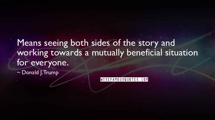 Donald J. Trump Quotes: Means seeing both sides of the story and working towards a mutually beneficial situation for everyone.