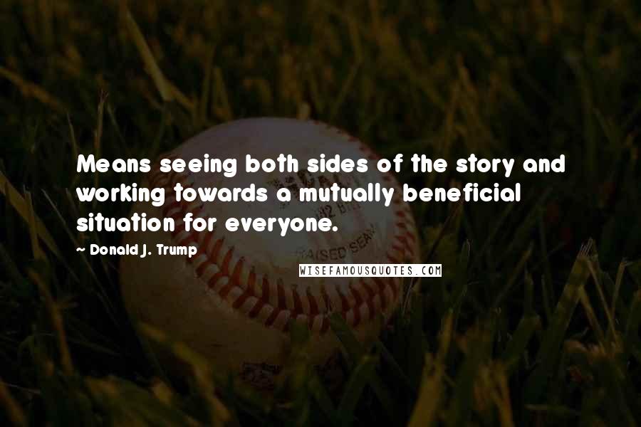 Donald J. Trump Quotes: Means seeing both sides of the story and working towards a mutually beneficial situation for everyone.