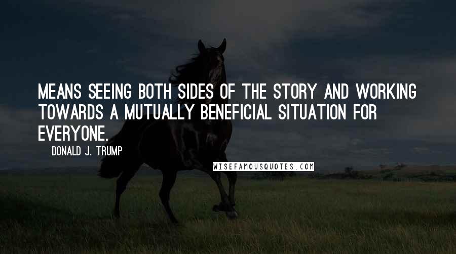 Donald J. Trump Quotes: Means seeing both sides of the story and working towards a mutually beneficial situation for everyone.