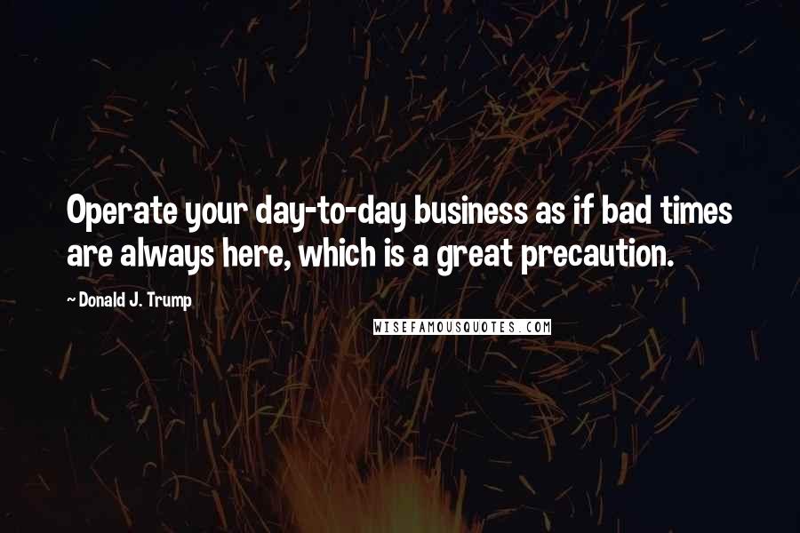 Donald J. Trump Quotes: Operate your day-to-day business as if bad times are always here, which is a great precaution.