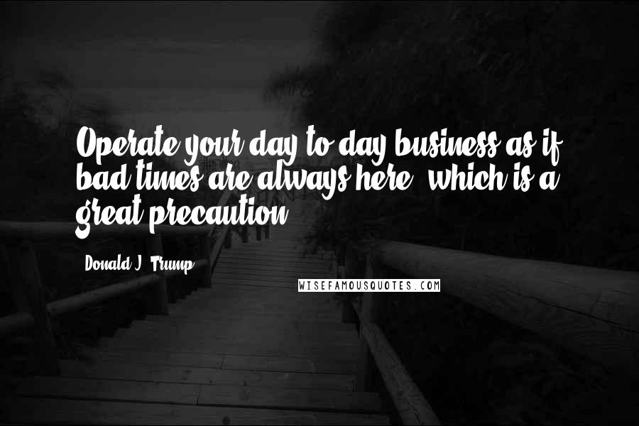 Donald J. Trump Quotes: Operate your day-to-day business as if bad times are always here, which is a great precaution.