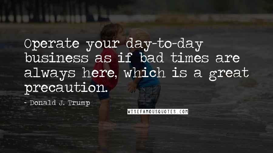 Donald J. Trump Quotes: Operate your day-to-day business as if bad times are always here, which is a great precaution.