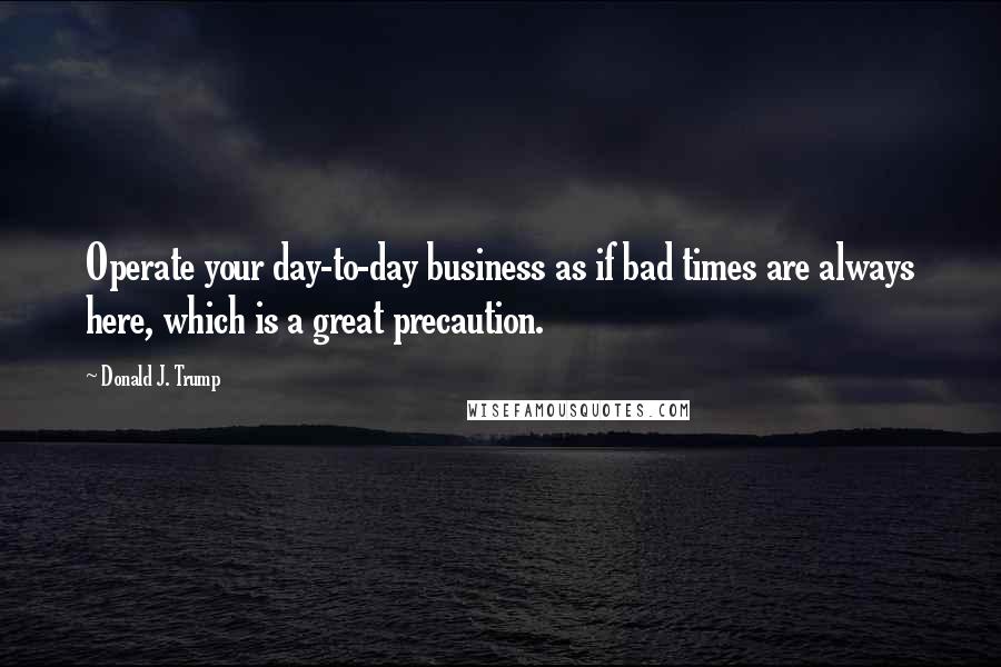 Donald J. Trump Quotes: Operate your day-to-day business as if bad times are always here, which is a great precaution.