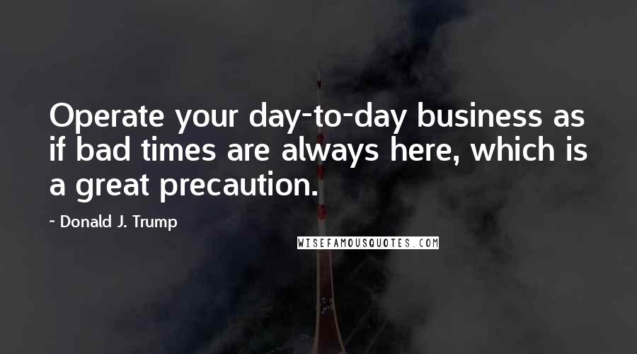 Donald J. Trump Quotes: Operate your day-to-day business as if bad times are always here, which is a great precaution.