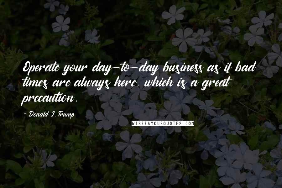 Donald J. Trump Quotes: Operate your day-to-day business as if bad times are always here, which is a great precaution.