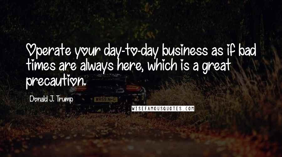 Donald J. Trump Quotes: Operate your day-to-day business as if bad times are always here, which is a great precaution.