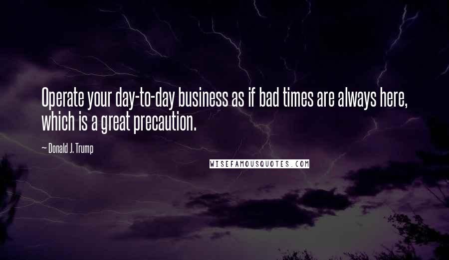 Donald J. Trump Quotes: Operate your day-to-day business as if bad times are always here, which is a great precaution.