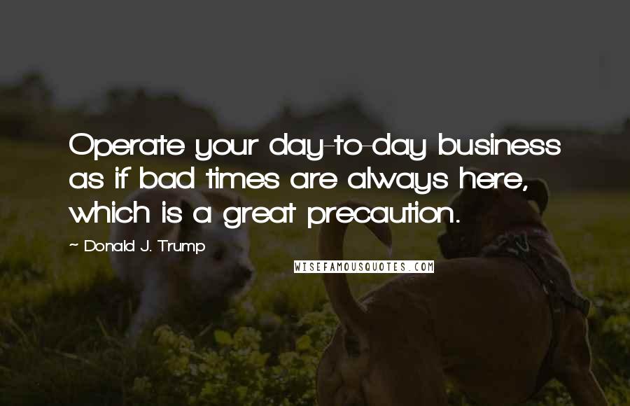 Donald J. Trump Quotes: Operate your day-to-day business as if bad times are always here, which is a great precaution.