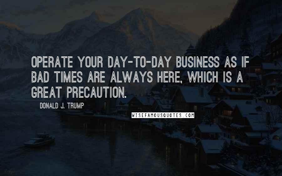 Donald J. Trump Quotes: Operate your day-to-day business as if bad times are always here, which is a great precaution.