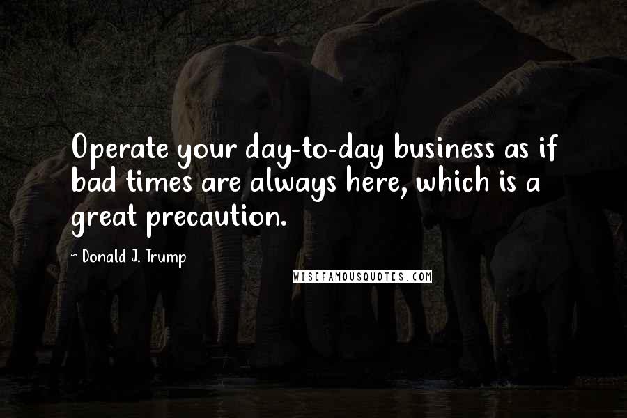 Donald J. Trump Quotes: Operate your day-to-day business as if bad times are always here, which is a great precaution.