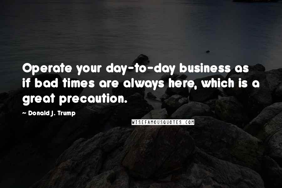 Donald J. Trump Quotes: Operate your day-to-day business as if bad times are always here, which is a great precaution.