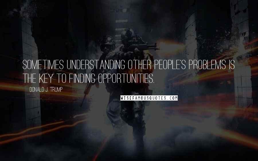 Donald J. Trump Quotes: Sometimes understanding other people's problems is the key to finding opportunities.