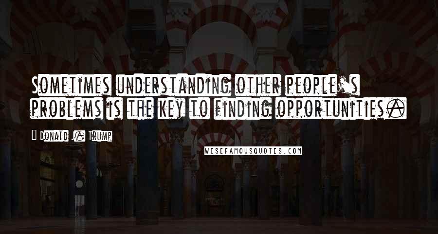 Donald J. Trump Quotes: Sometimes understanding other people's problems is the key to finding opportunities.