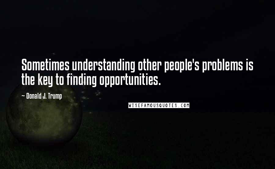 Donald J. Trump Quotes: Sometimes understanding other people's problems is the key to finding opportunities.