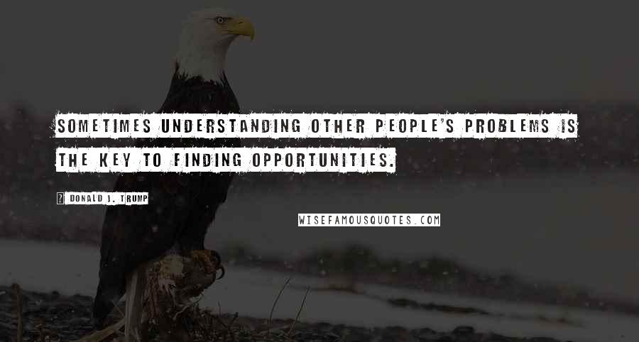 Donald J. Trump Quotes: Sometimes understanding other people's problems is the key to finding opportunities.
