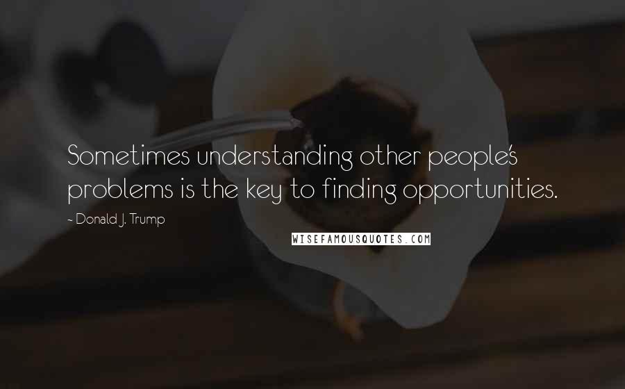 Donald J. Trump Quotes: Sometimes understanding other people's problems is the key to finding opportunities.