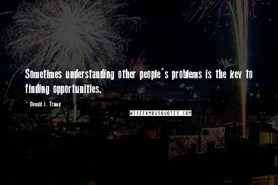 Donald J. Trump Quotes: Sometimes understanding other people's problems is the key to finding opportunities.