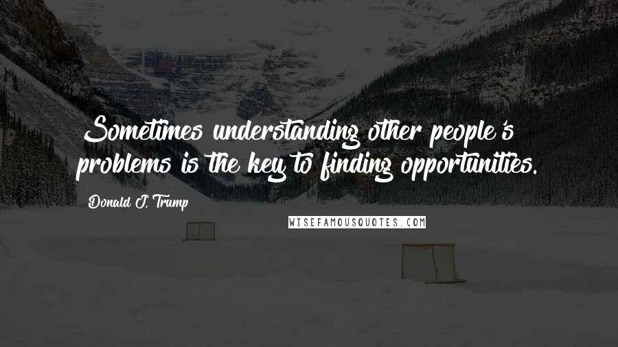 Donald J. Trump Quotes: Sometimes understanding other people's problems is the key to finding opportunities.