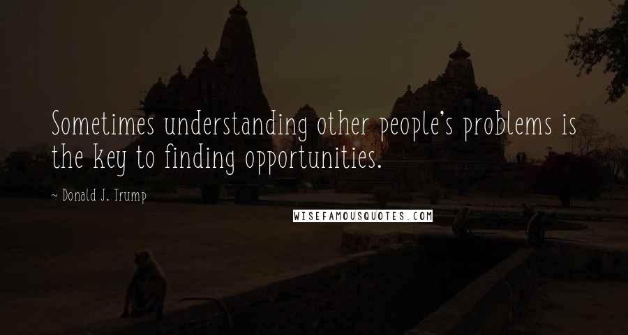 Donald J. Trump Quotes: Sometimes understanding other people's problems is the key to finding opportunities.