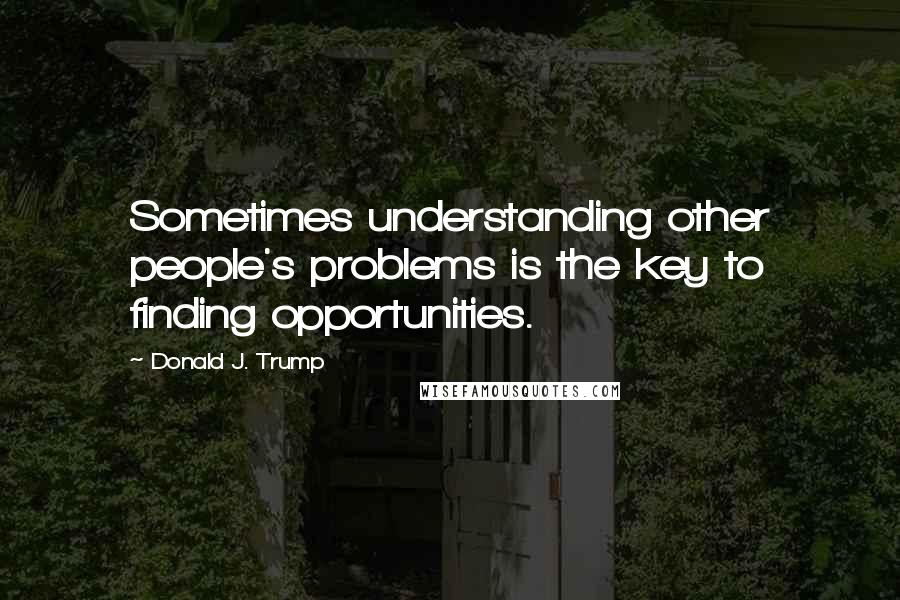 Donald J. Trump Quotes: Sometimes understanding other people's problems is the key to finding opportunities.