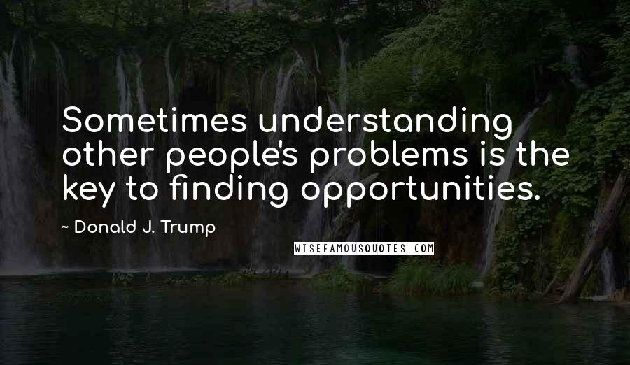 Donald J. Trump Quotes: Sometimes understanding other people's problems is the key to finding opportunities.