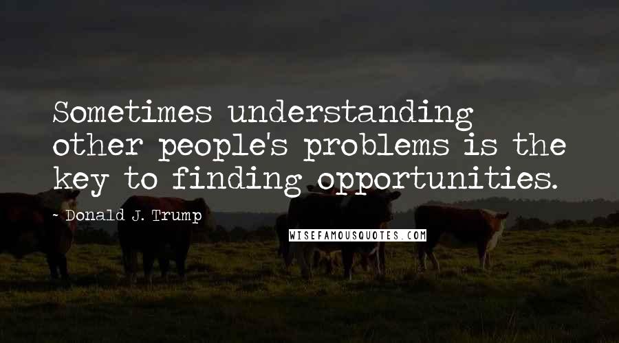 Donald J. Trump Quotes: Sometimes understanding other people's problems is the key to finding opportunities.