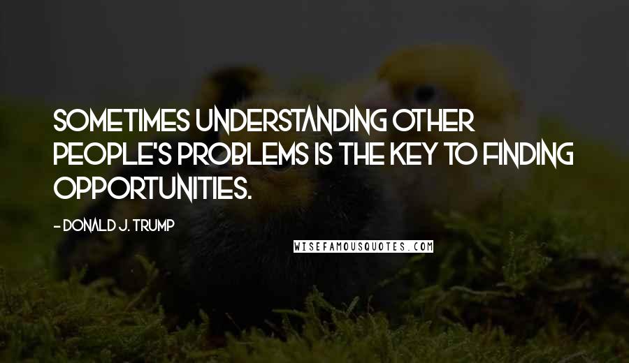 Donald J. Trump Quotes: Sometimes understanding other people's problems is the key to finding opportunities.